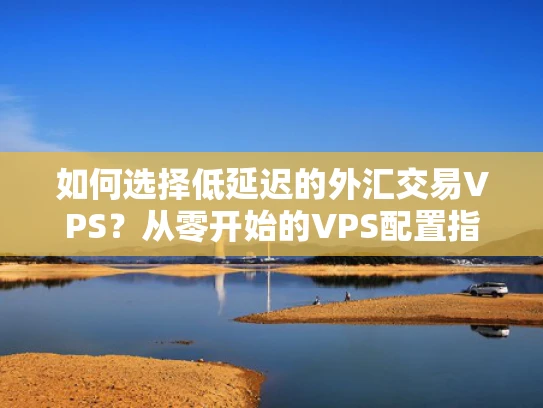 如何选择低延迟的外汇交易VPS？从零开始的VPS配置指南