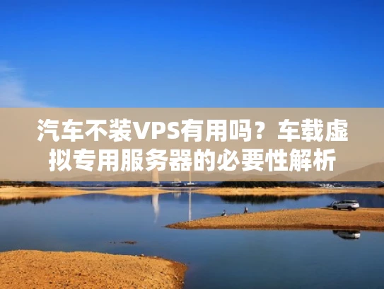 汽车不装VPS有用吗？车载虚拟专用服务器的必要性解析
