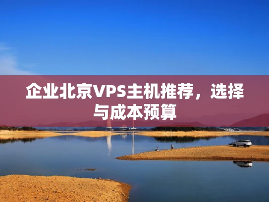 企业北京VPS主机推荐，选择与成本预算