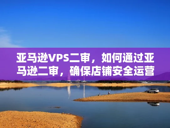 亚马逊VPS二审，如何通过亚马逊二审，确保店铺安全运营