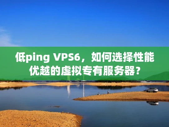 低ping VPS6，如何选择性能优越的虚拟专有服务器？
