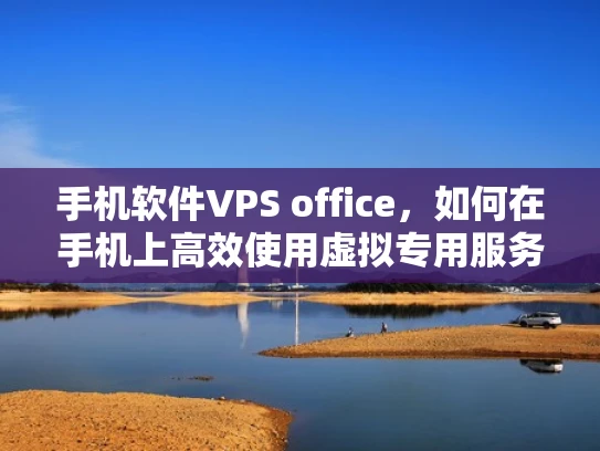 手机软件VPS office，如何在手机上高效使用虚拟专用服务器提升Office应用性能
