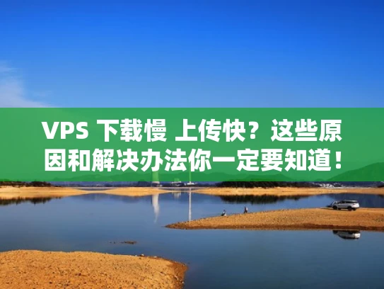 VPS 下载慢 上传快？这些原因和解决办法你一定要知道！