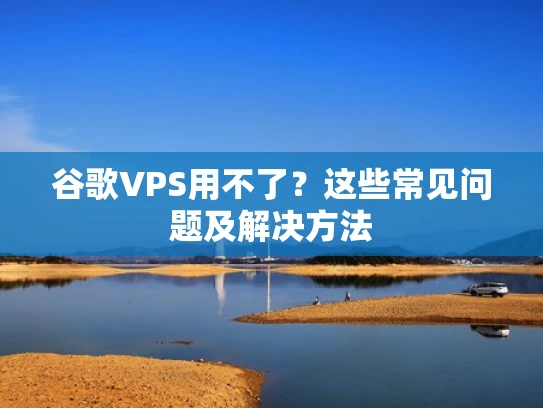 谷歌VPS用不了？这些常见问题及解决方法