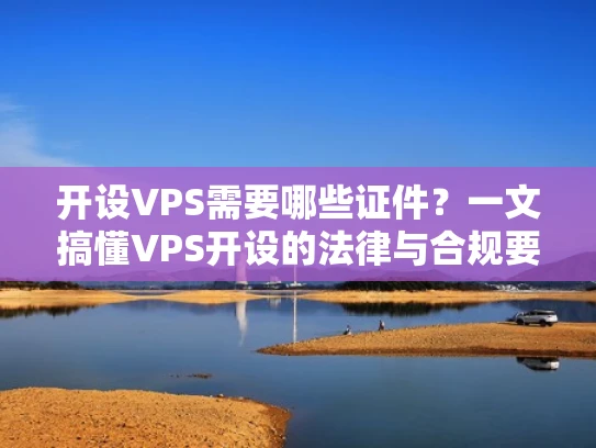 开设VPS需要哪些证件？一文搞懂VPS开设的法律与合规要求
