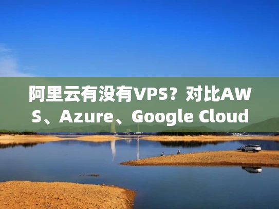 阿里云有没有VPS？对比AWS、Azure、Google Cloud，哪种更适合你？