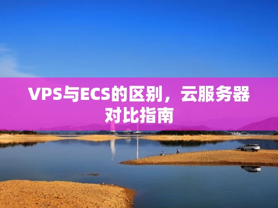 VPS与ECS的区别，云服务器对比指南