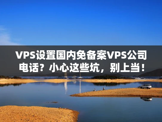 VPS设置国内免备案VPS公司电话？小心这些坑，别上当！
