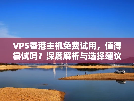 VPS香港主机免费试用，值得尝试吗？深度解析与选择建议
