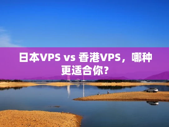 日本VPS vs 香港VPS，哪种更适合你？