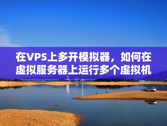在VPS上多开模拟器，如何在虚拟服务器上运行多个虚拟机或模拟器