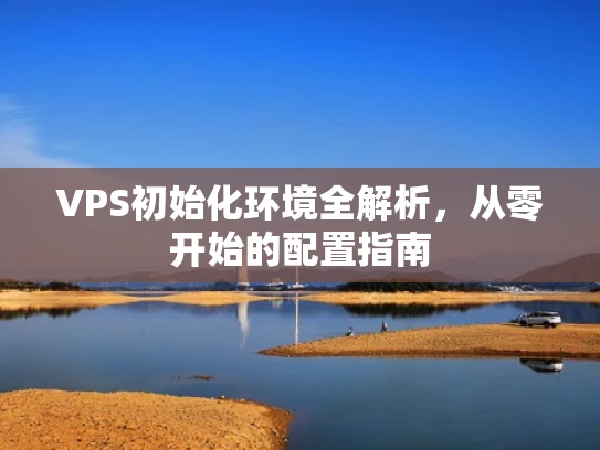 VPS初始化环境全解析，从零开始的配置指南