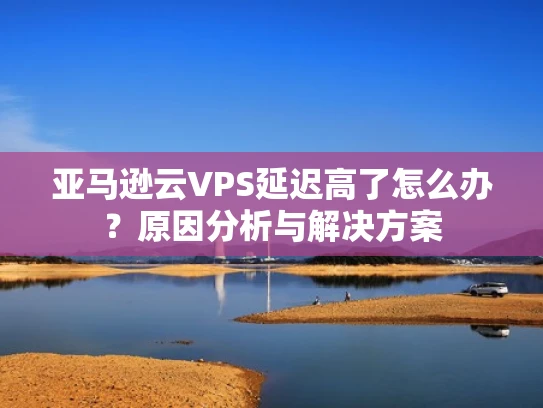 亚马逊云VPS延迟高了怎么办？原因分析与解决方案