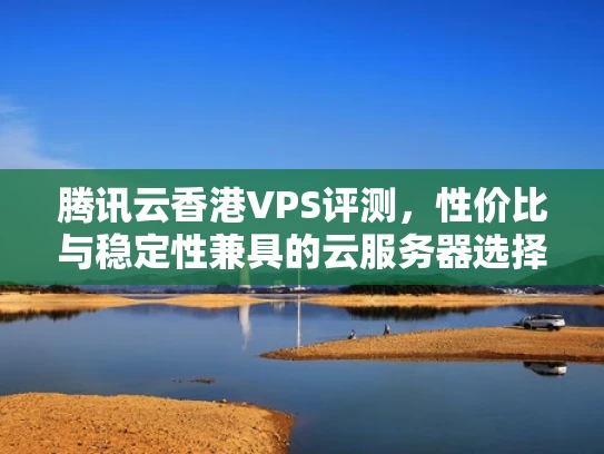 腾讯云香港VPS评测，性价比与稳定性兼具的云服务器选择