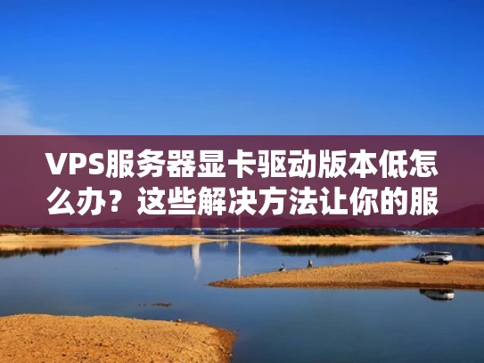 VPS服务器显卡驱动版本低怎么办？这些解决方法让你的服务器更高效、更安全！