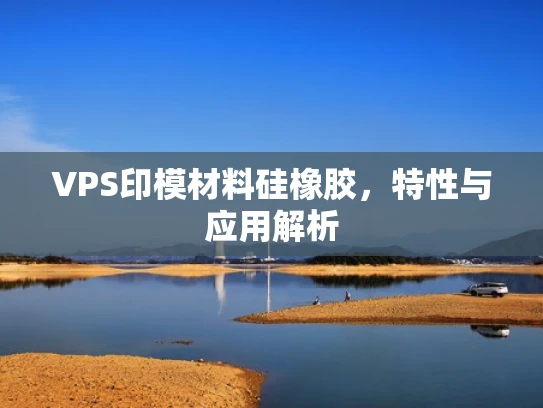 VPS印模材料硅橡胶，特性与应用解析