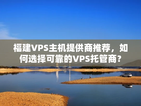 福建VPS主机提供商推荐，如何选择可靠的VPS托管商？