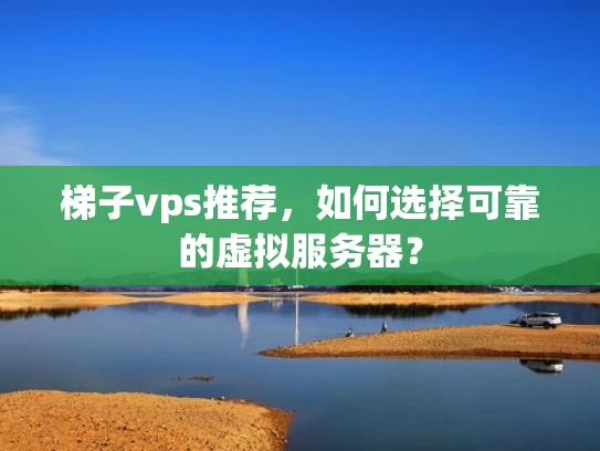 梯子vps推荐，如何选择可靠的虚拟服务器？