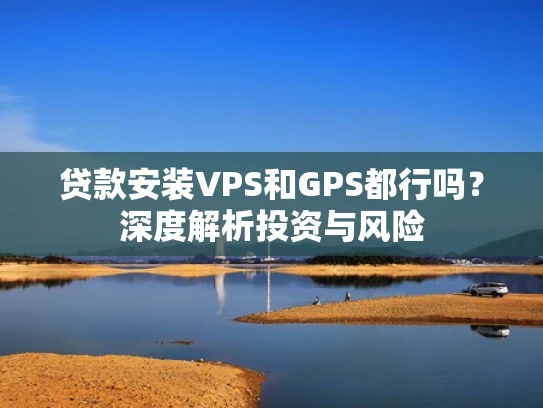 贷款安装VPS和GPS都行吗？深度解析投资与风险