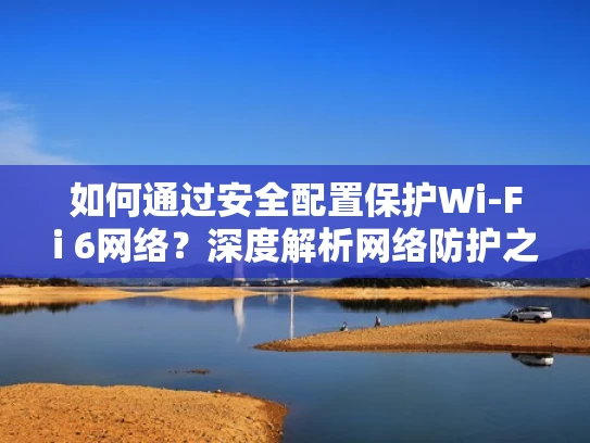 如何通过安全配置保护Wi-Fi 6网络？深度解析网络防护之道