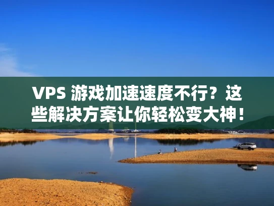 VPS 游戏加速速度不行？这些解决方案让你轻松变大神！