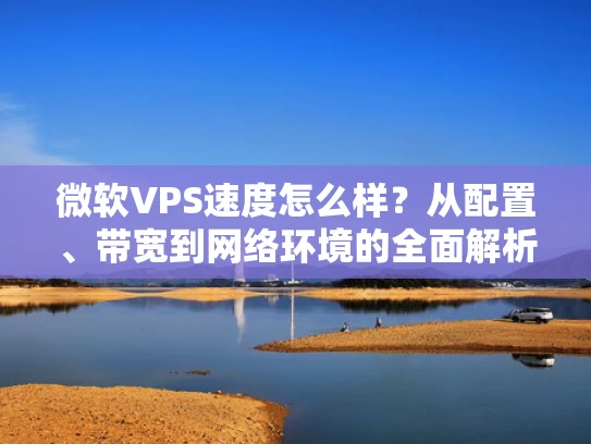 微软VPS速度怎么样？从配置、带宽到网络环境的全面解析