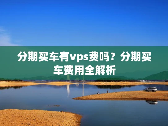 分期买车有vps费吗？分期买车费用全解析