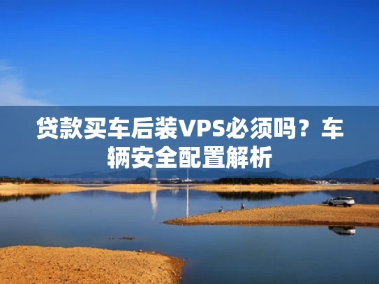 贷款买车后装VPS必须吗？车辆安全配置解析