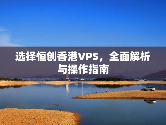 选择恒创香港VPS，全面解析与操作指南