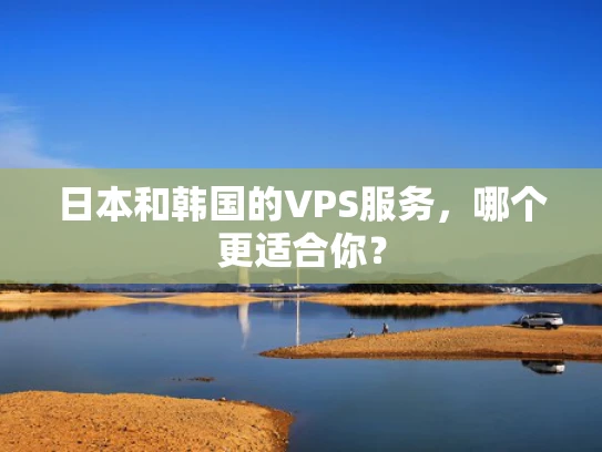 日本和韩国的VPS服务，哪个更适合你？