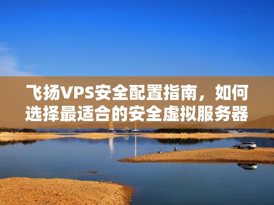 飞扬VPS安全配置指南，如何选择最适合的安全虚拟服务器