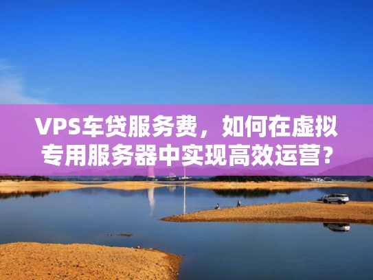 VPS车贷服务费，如何在虚拟专用服务器中实现高效运营？