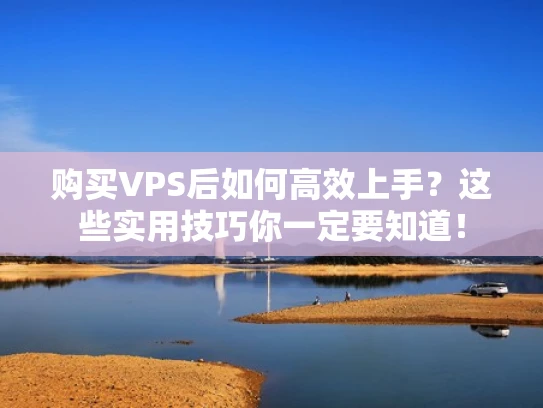 购买VPS后如何高效上手？这些实用技巧你一定要知道！