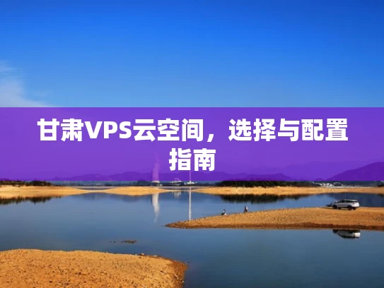 甘肃VPS云空间，选择与配置指南