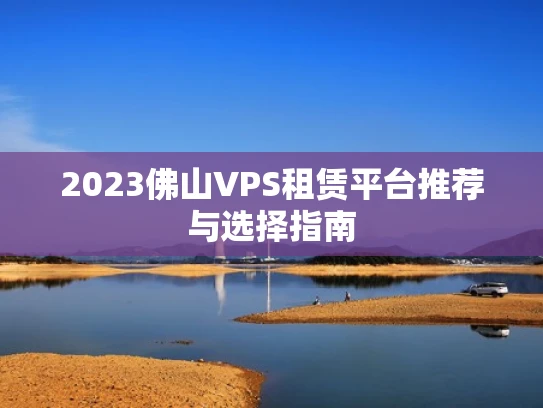 2023佛山VPS租赁平台推荐与选择指南