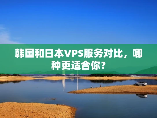 韩国和日本VPS服务对比，哪种更适合你？