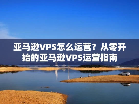 亚马逊VPS怎么运营？从零开始的亚马逊VPS运营指南