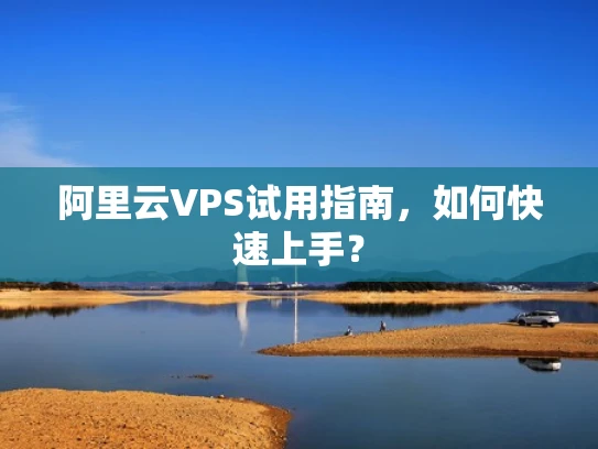 阿里云VPS试用指南，如何快速上手？