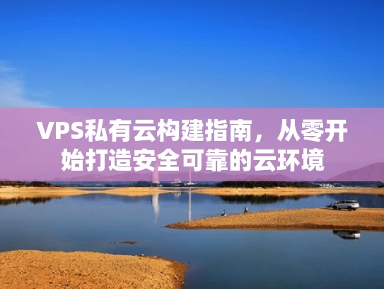 VPS私有云构建指南，从零开始打造安全可靠的云环境