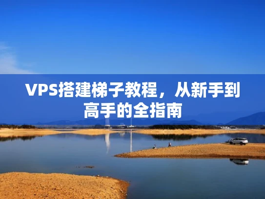 VPS搭建梯子教程，从新手到高手的全指南