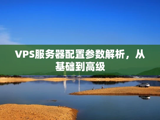 VPS服务器配置参数解析，从基础到高级