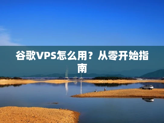 谷歌VPS怎么用？从零开始指南