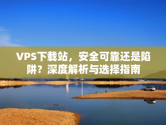 VPS下载站，安全可靠还是陷阱？深度解析与选择指南