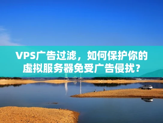 VPS广告过滤，如何保护你的虚拟服务器免受广告侵扰？