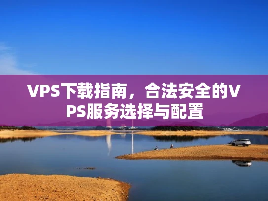 VPS下载指南，合法安全的VPS服务选择与配置