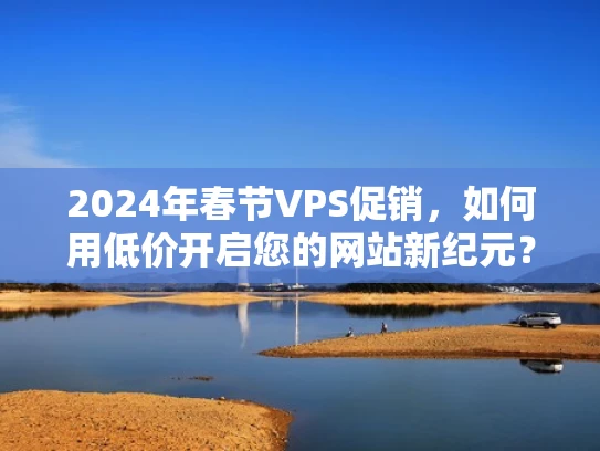 2024年春节VPS促销，如何用低价开启您的网站新纪元？