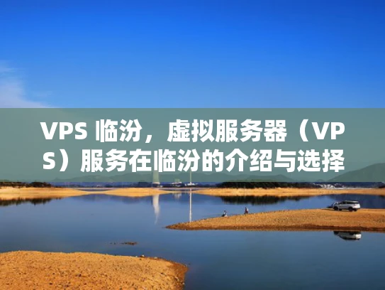 VPS 临汾，虚拟服务器（VPS）服务在临汾的介绍与选择