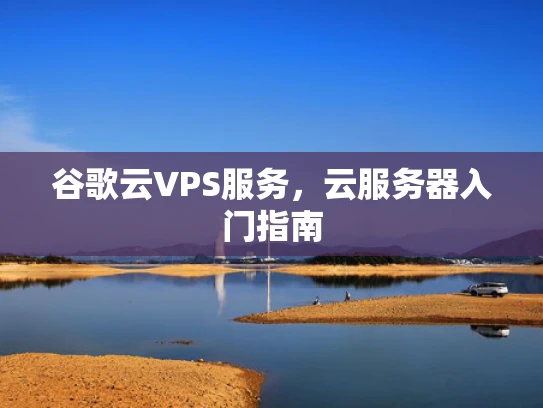 谷歌云VPS服务，云服务器入门指南