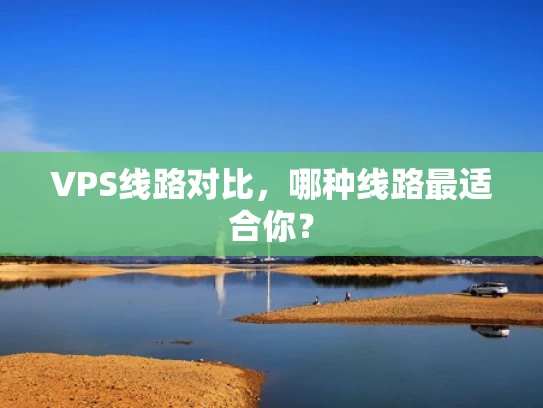 VPS线路对比，哪种线路最适合你？
