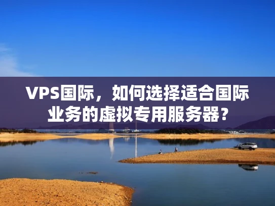 VPS国际，如何选择适合国际业务的虚拟专用服务器？